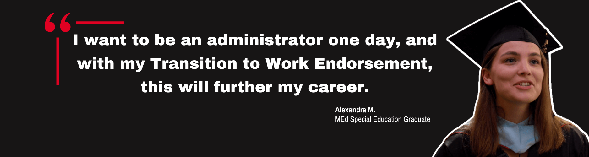 Quote by Special Education graduate, Alexandra M. "I want to be an administrator one day, and with my Transition to Work Endorsement, this will further my career."